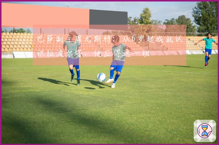 巴萨副主席尤斯特：从6岁起我就认识拉波尔塔，他应得这一切