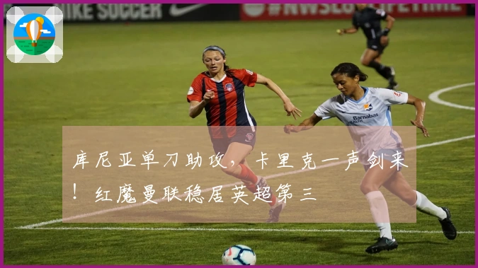 库尼亚单刀助攻，卡里克一声剑来！红魔曼联稳居英超第三