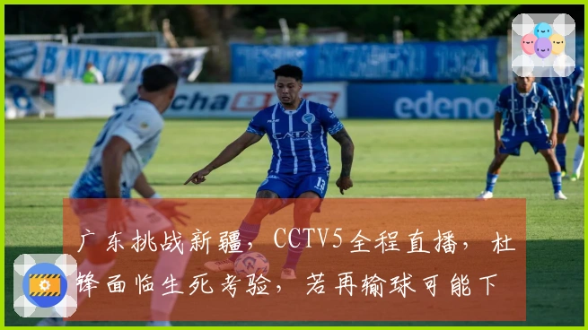 广东挑战新疆，CCTV5全程直播，杜锋面临生死考验，若再输球可能下课