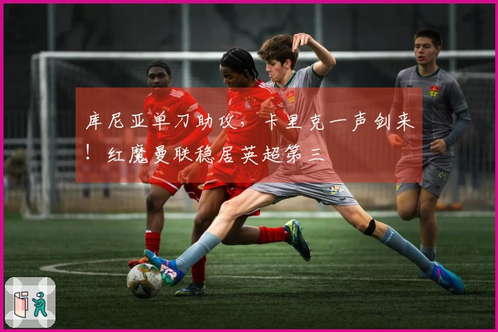 库尼亚单刀助攻，卡里克一声剑来！红魔曼联稳居英超第三