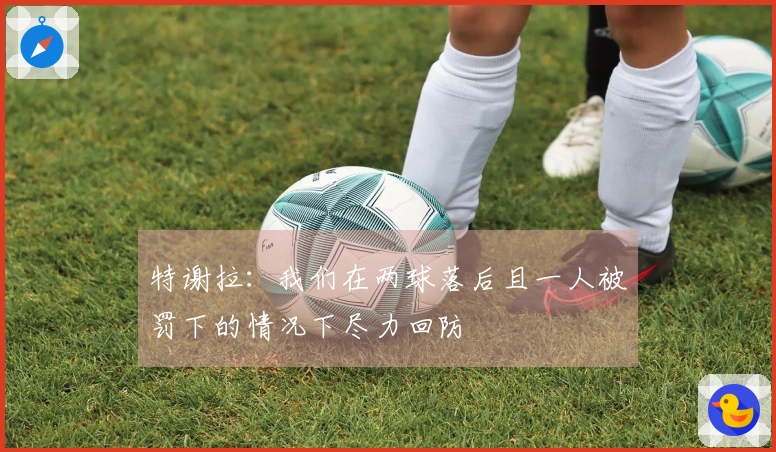 特谢拉：我们在两球落后且一人被罚下的情况下尽力回防