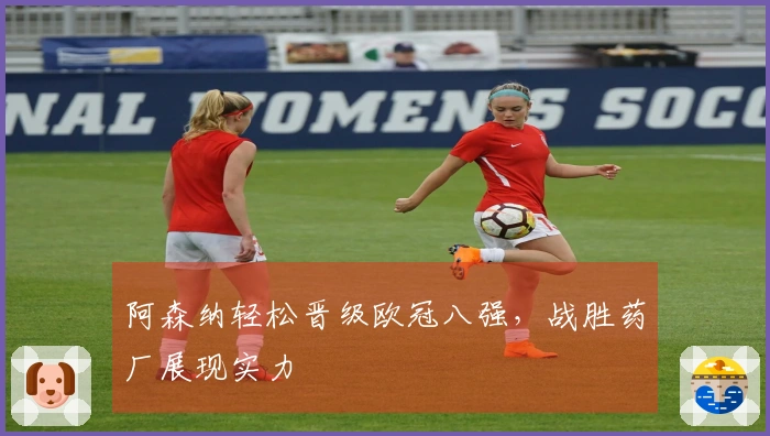 阿森纳轻松晋级欧冠八强，战胜药厂展现实力