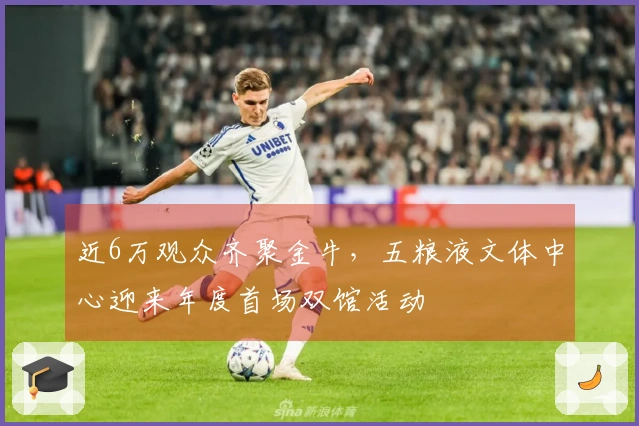 近6万观众齐聚金牛，五粮液文体中心迎来年度首场双馆活动