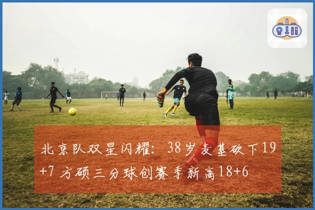 北京队双星闪耀:38岁麦基砍下19+7 方硕三分球创赛季新高18+6