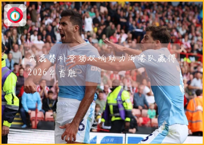 武磊替补登场双响助力海港队赢得2026年首胜
