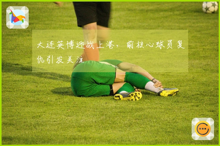 大连英博迎战上港，前核心球员复仇引发关注