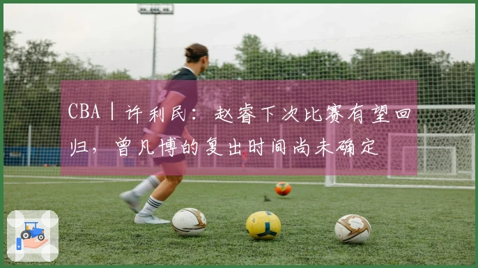 CBA|许利民:赵睿下次比赛有望回归,曾凡博的复出时间尚未确定
