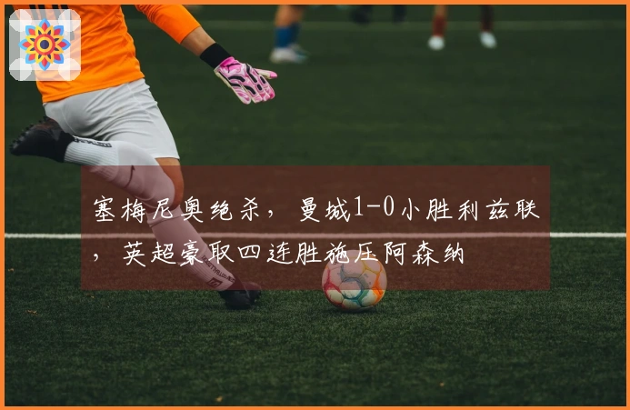 塞梅尼奥绝杀，曼城1-0小胜利兹联，英超豪取四连胜施压阿森纳