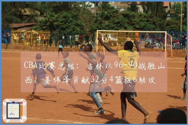 CBA比赛总结：吉林以96-90战胜山西，姜伟泽贡献32分4篮板6助攻