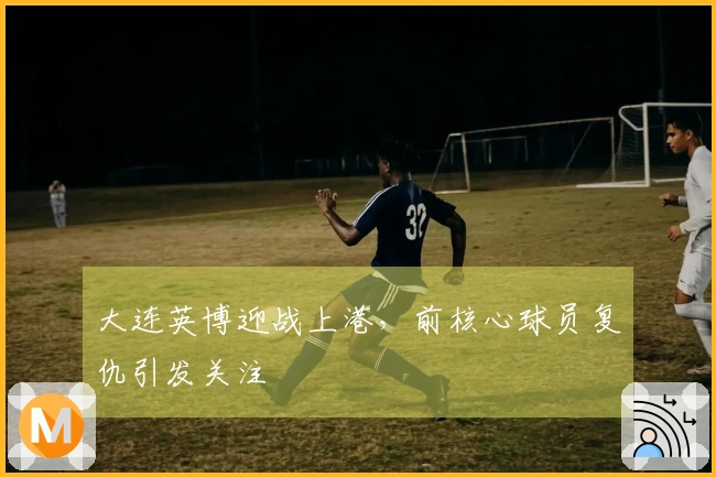 大连英博迎战上港，前核心球员复仇引发关注