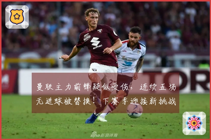 曼联主力前锋疑似受伤，连续五场无进球被替换！下赛季迎接新挑战