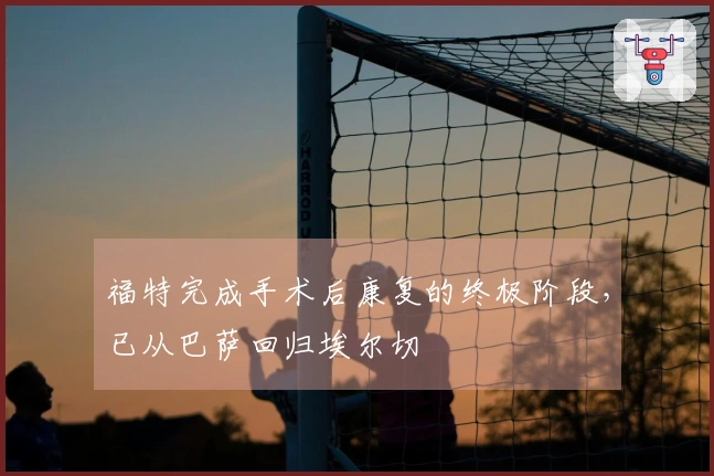 福特完成手术后康复的终极阶段，已从巴萨回归埃尔切