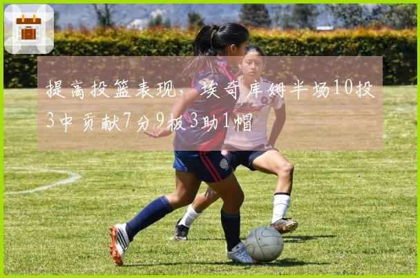 提高投篮表现，埃奇库姆半场10投3中贡献7分9板3助1帽