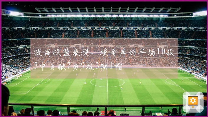 提高投篮表现，埃奇库姆半场10投3中贡献7分9板3助1帽