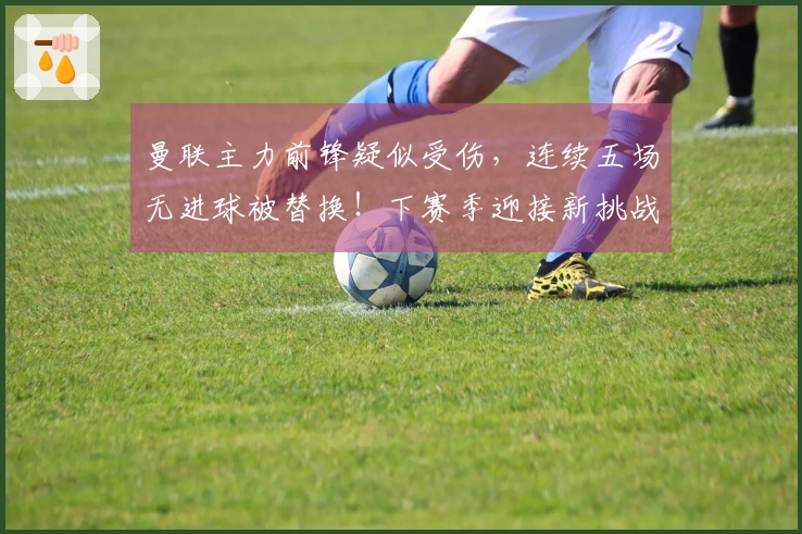 曼联主力前锋疑似受伤，连续五场无进球被替换！下赛季迎接新挑战