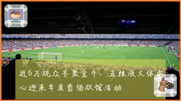近6万观众齐聚金牛，五粮液文体中心迎来年度首场双馆活动