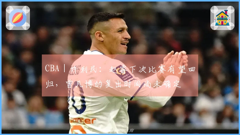 CBA｜许利民：赵睿下次比赛有望回归，曾凡博的复出时间尚未确定